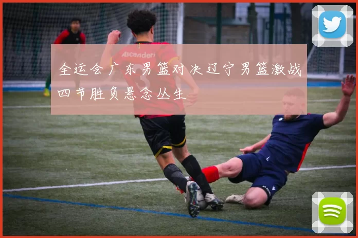 全运会广东男篮对决辽宁男篮激战四节胜负悬念丛生