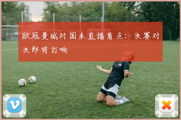 欧冠曼城对国米直播看点：决赛对决即将打响