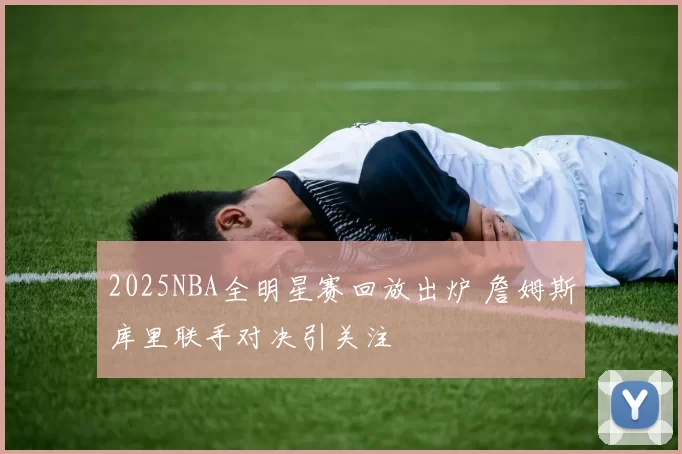 2025NBA全明星赛回放出炉 詹姆斯库里联手对决引关注