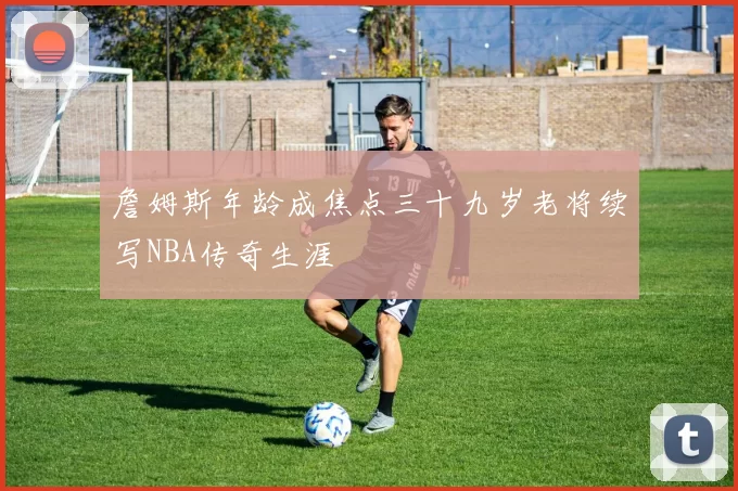 詹姆斯年龄成焦点三十九岁老将续写NBA传奇生涯