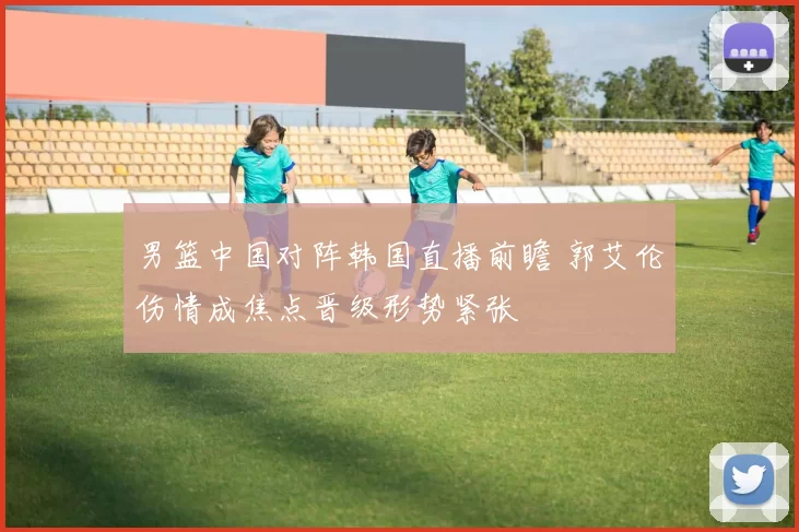 男篮中国对阵韩国直播前瞻 郭艾伦伤情成焦点晋级形势紧张