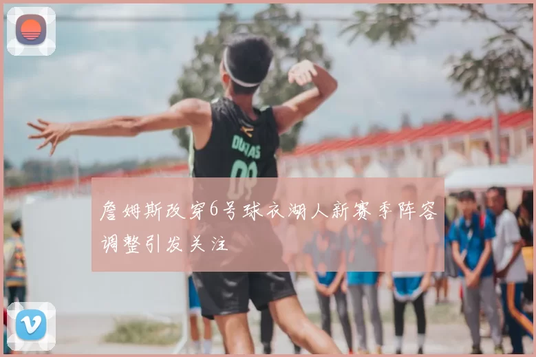 詹姆斯改穿6号球衣湖人新赛季阵容调整引发关注