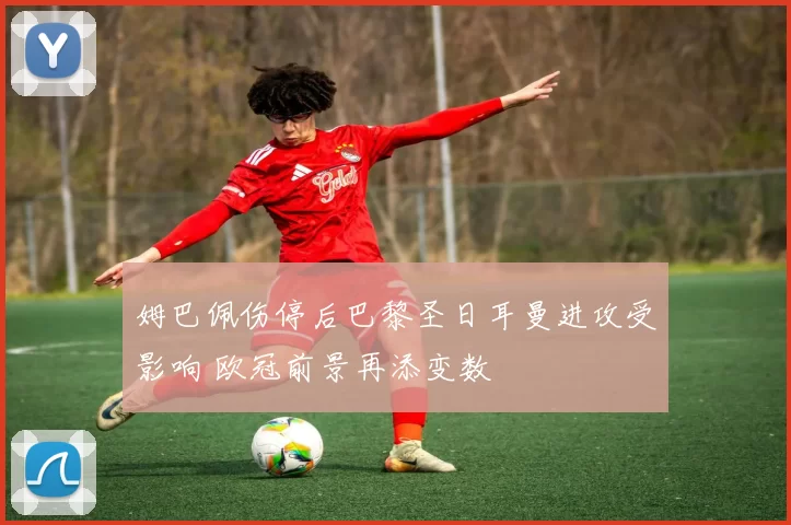 姆巴佩伤停后巴黎圣日耳曼进攻受影响 欧冠前景再添变数