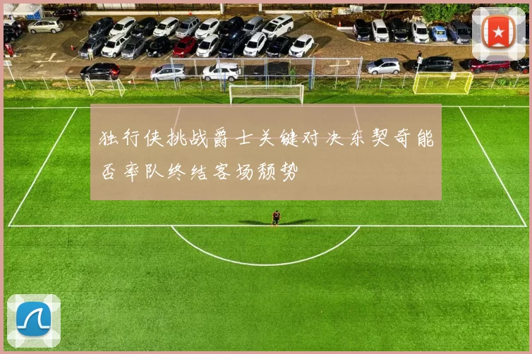 独行侠挑战爵士关键对决东契奇能否率队终结客场颓势