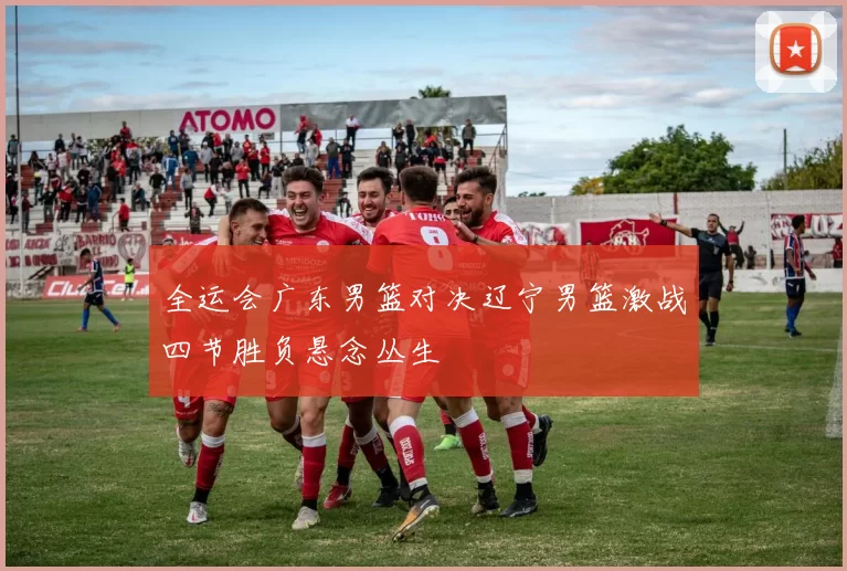 全运会广东男篮对决辽宁男篮激战四节胜负悬念丛生