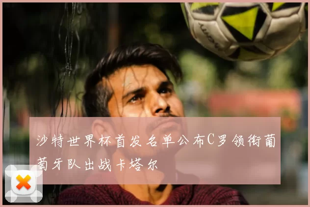 沙特世界杯首发名单公布C罗领衔葡萄牙队出战卡塔尔