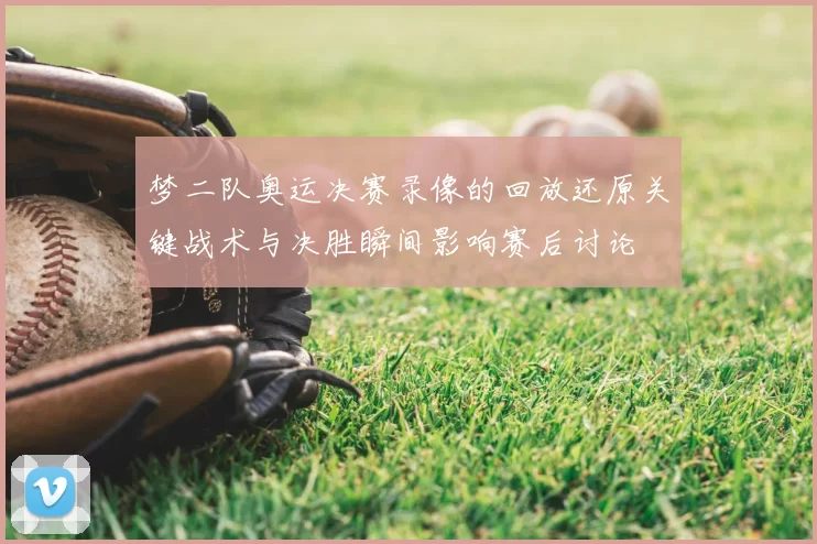梦二队奥运决赛录像的回放还原关键战术与决胜瞬间影响赛后讨论