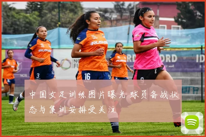 中国女足训练图片曝光 球员备战状态与集训安排受关注