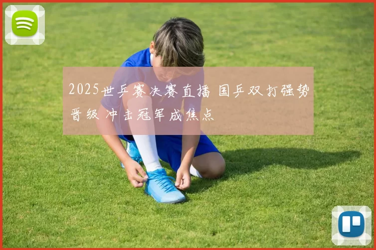 2025世乒赛决赛直播 国乒双打强势晋级 冲击冠军成焦点
