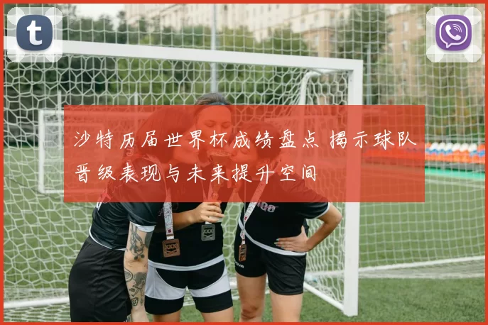 沙特历届世界杯成绩盘点 揭示球队晋级表现与未来提升空间
