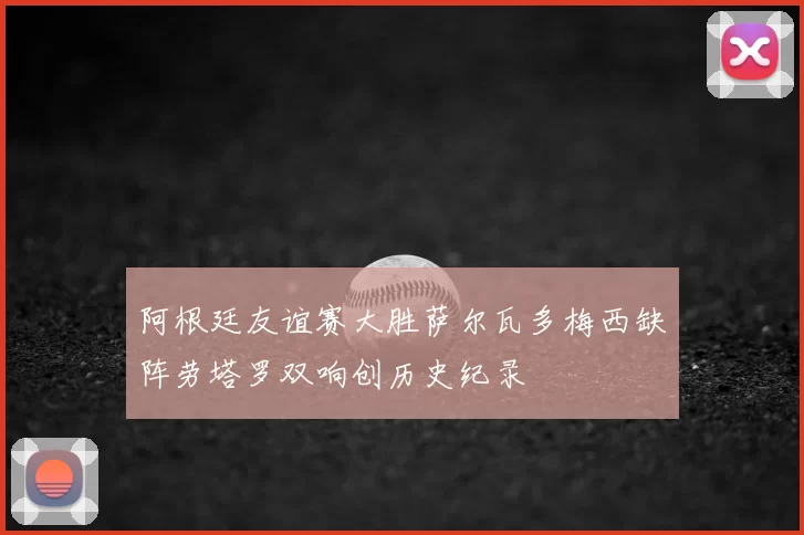 阿根廷友谊赛大胜萨尔瓦多梅西缺阵劳塔罗双响创历史纪录