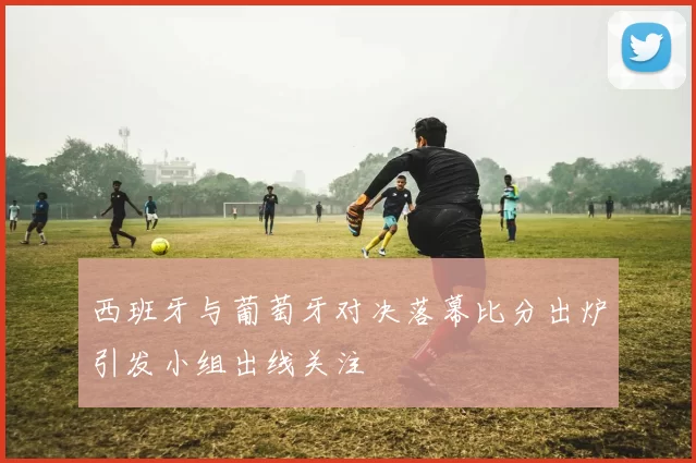 西班牙与葡萄牙对决落幕比分出炉引发小组出线关注