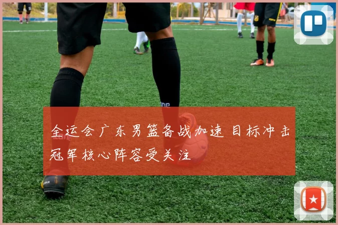 全运会广东男篮备战加速 目标冲击冠军核心阵容受关注