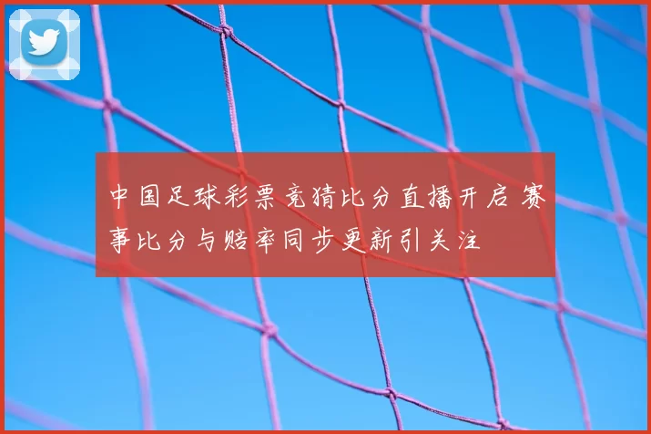 中国足球彩票竞猜比分直播开启 赛事比分与赔率同步更新引关注
