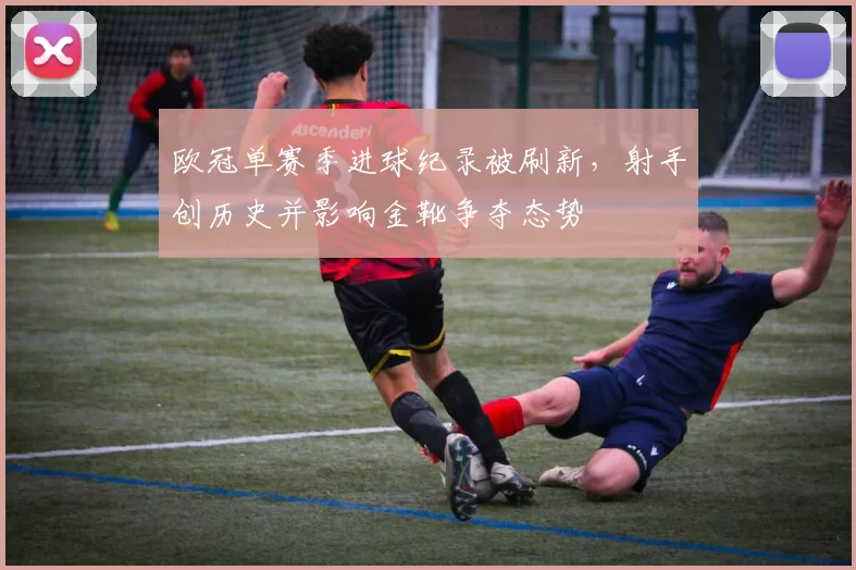 欧冠单赛季进球纪录被刷新,射手创历史并影响金靴争夺态势