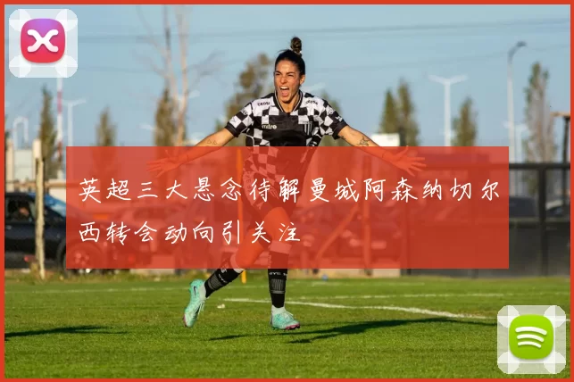 英超三大悬念待解曼城阿森纳切尔西转会动向引关注