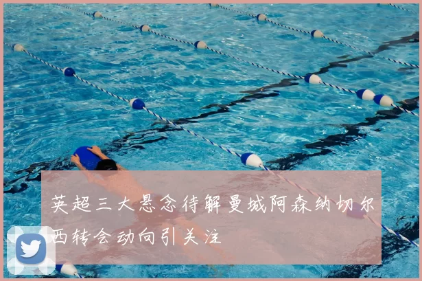 英超三大悬念待解曼城阿森纳切尔西转会动向引关注