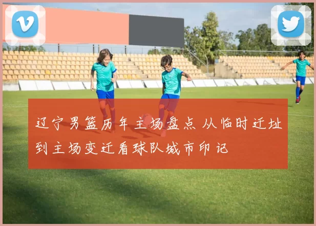 辽宁男篮历年主场盘点 从临时迁址到主场变迁看球队城市印记