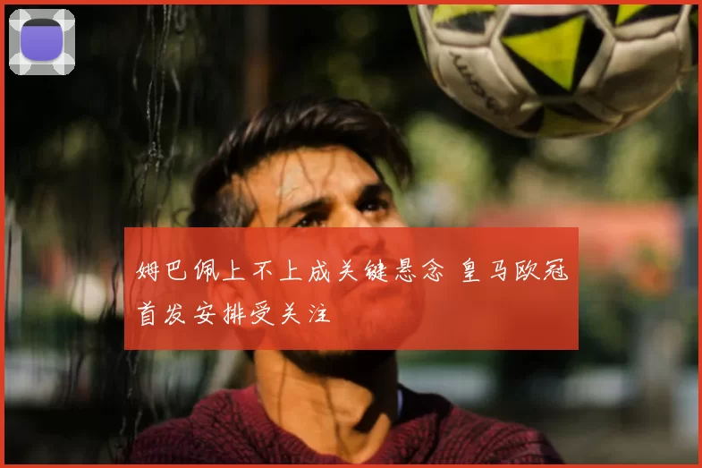 姆巴佩上不上成关键悬念 皇马欧冠首发安排受关注