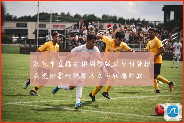 欧冠华直播安排调整版权与付费模式变动影响观赛方式与转播时段