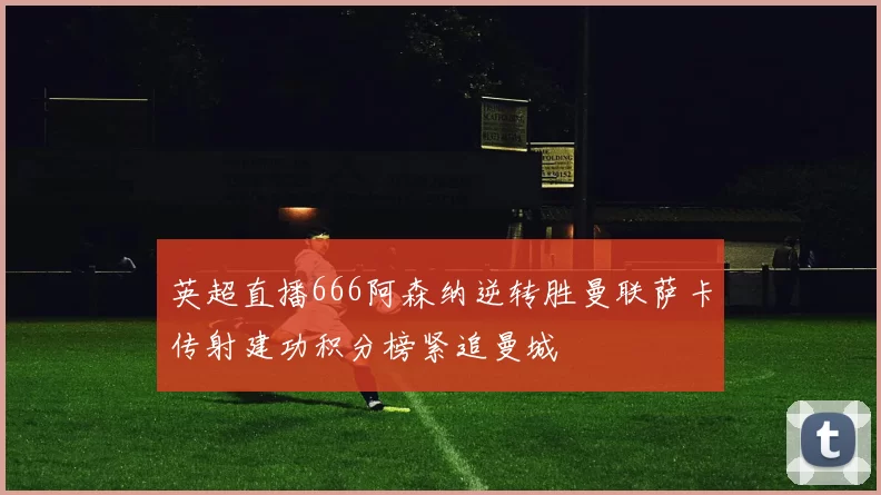 英超直播666阿森纳逆转胜曼联萨卡传射建功积分榜紧追曼城