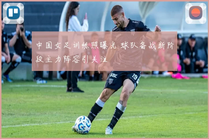 中国女足训练照曝光 球队备战新阶段主力阵容引关注