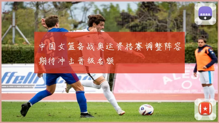 中国女篮备战奥运资格赛调整阵容期待冲击晋级名额