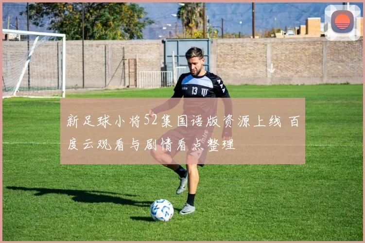 新足球小将52集国语版资源上线 百度云观看与剧情看点整理