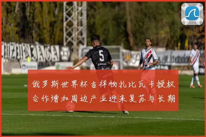 俄罗斯世界杯吉祥物扎比瓦卡授权合作增加周边产业迎来复苏与长期运营机会