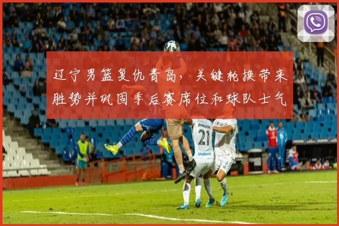 辽宁男篮复仇青岛,关键轮换带来胜势并巩固季后赛席位和球队士气