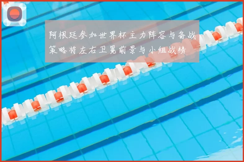 阿根廷参加世界杯主力阵容与备战策略将左右卫冕前景与小组战绩