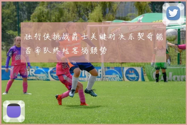 独行侠挑战爵士关键对决东契奇能否率队终结客场颓势