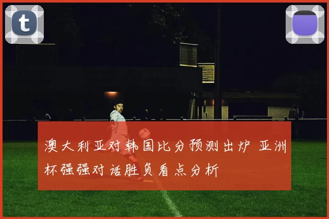 澳大利亚对韩国比分预测出炉 亚洲杯强强对话胜负看点分析