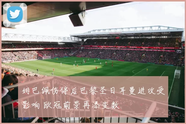 姆巴佩伤停后巴黎圣日耳曼进攻受影响 欧冠前景再添变数