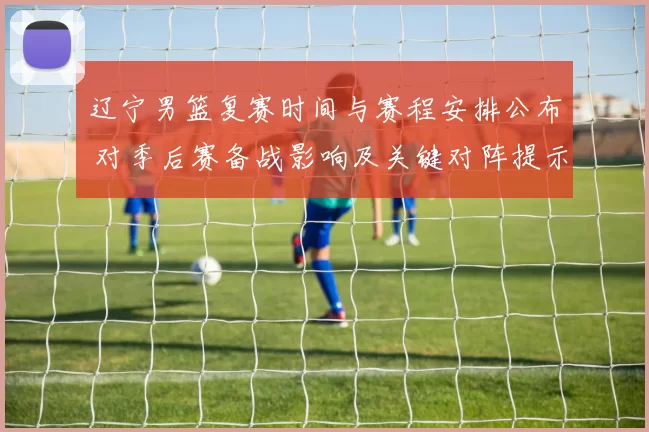 辽宁男篮复赛时间与赛程安排公布 对季后赛备战影响及关键对阵提示
