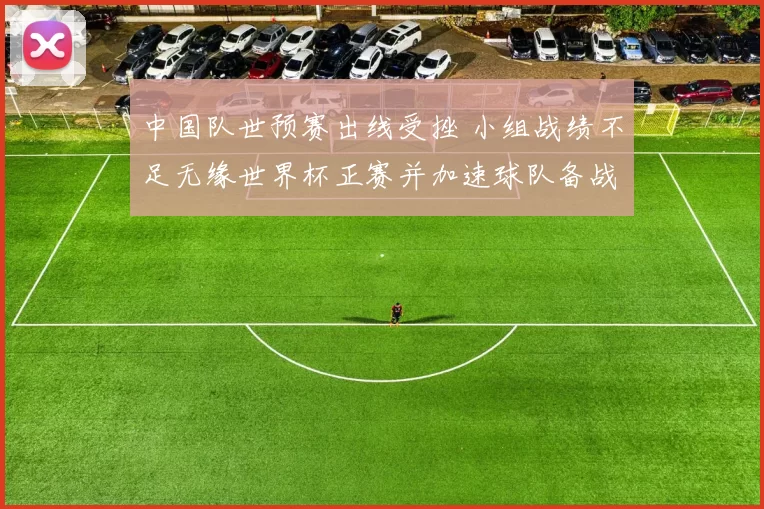中国队世预赛出线受挫 小组战绩不足无缘世界杯正赛并加速球队备战调整