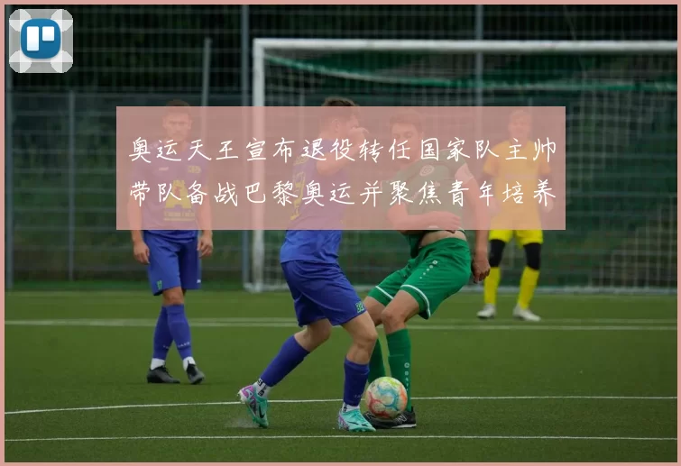 奥运天王宣布退役转任国家队主帅带队备战巴黎奥运并聚焦青年培养