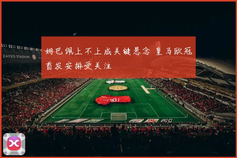 姆巴佩上不上成关键悬念 皇马欧冠首发安排受关注