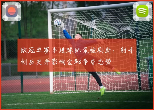 欧冠单赛季进球纪录被刷新,射手创历史并影响金靴争夺态势