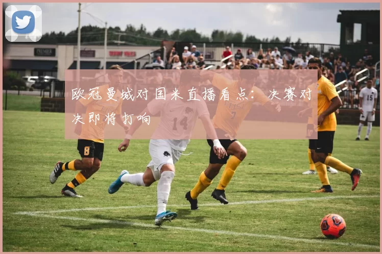 欧冠曼城对国米直播看点：决赛对决即将打响