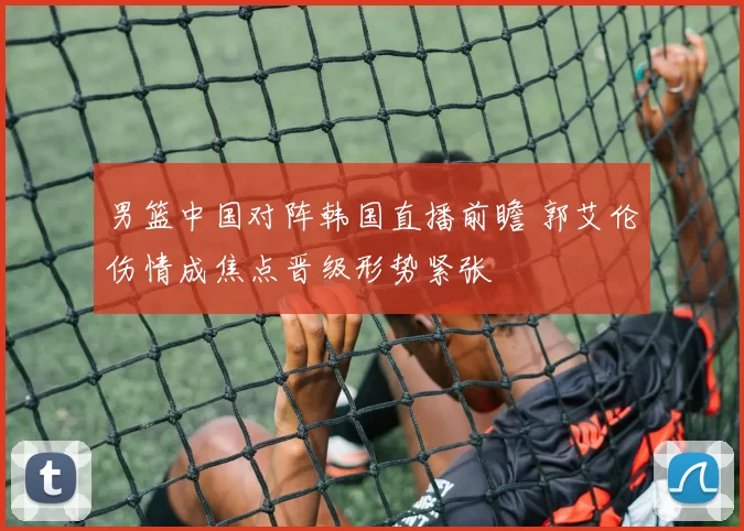 男篮中国对阵韩国直播前瞻 郭艾伦伤情成焦点晋级形势紧张