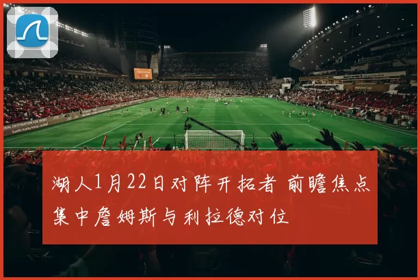 湖人1月22日对阵开拓者 前瞻焦点集中詹姆斯与利拉德对位