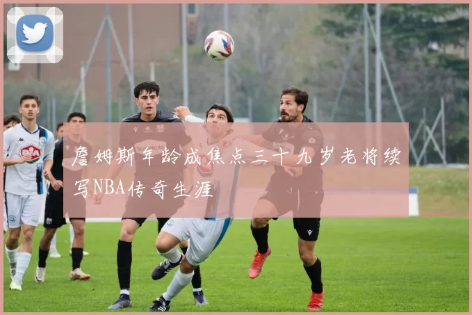 詹姆斯年龄成焦点三十九岁老将续写NBA传奇生涯