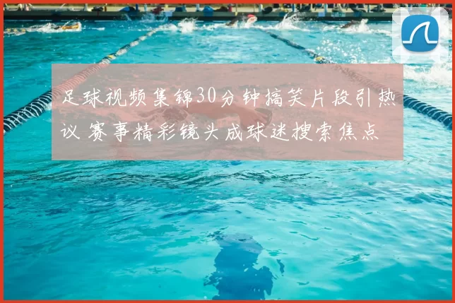 足球视频集锦30分钟搞笑片段引热议 赛事精彩镜头成球迷搜索焦点