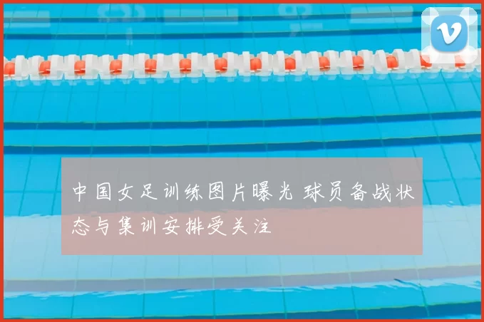 中国女足训练图片曝光 球员备战状态与集训安排受关注