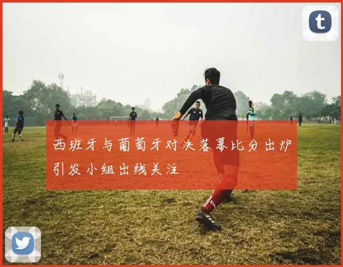 西班牙与葡萄牙对决落幕比分出炉引发小组出线关注