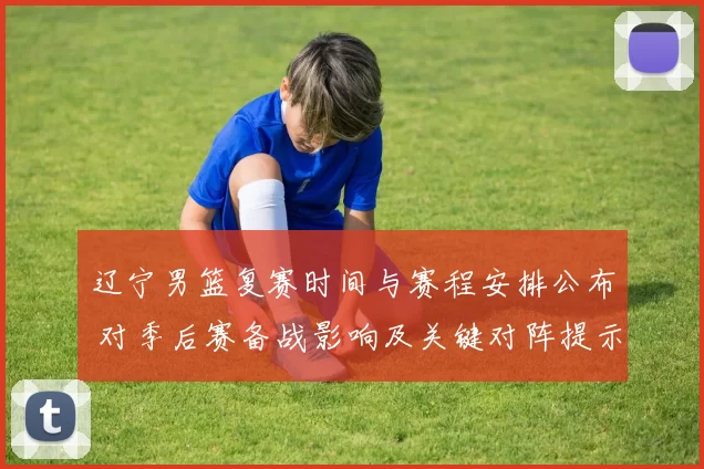 辽宁男篮复赛时间与赛程安排公布 对季后赛备战影响及关键对阵提示