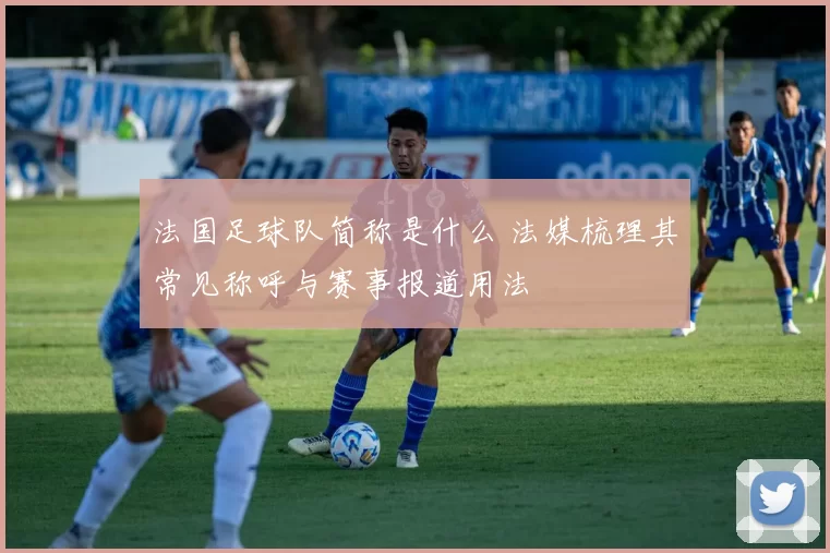 法国足球队简称是什么 法媒梳理其常见称呼与赛事报道用法