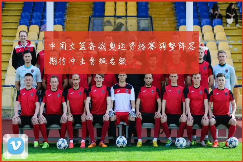 中国女篮备战奥运资格赛调整阵容期待冲击晋级名额