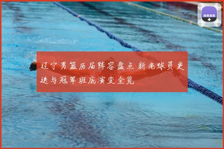 辽宁男篮历届阵容盘点 新老球员更迭与冠军班底演变全览